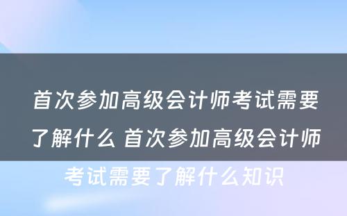 首次参加高级会计师考试需要了解什么 首次参加高级会计师考试需要了解什么知识