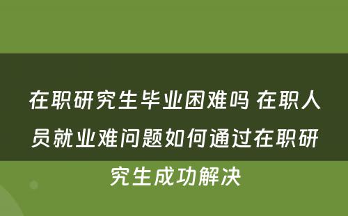 在职研究生毕业困难吗 在职人员就业难问题如何通过在职研究生成功解决