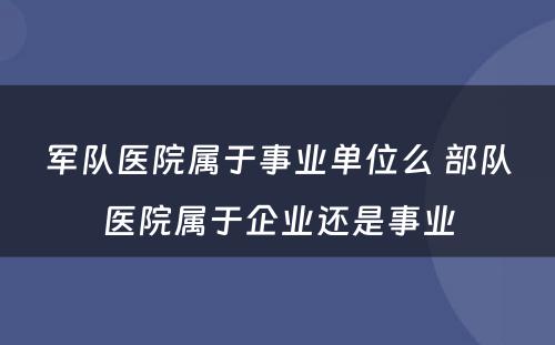 军队医院属于事业单位么 部队医院属于企业还是事业