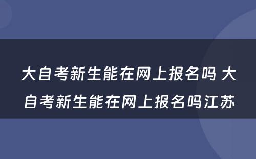 大自考新生能在网上报名吗 大自考新生能在网上报名吗江苏