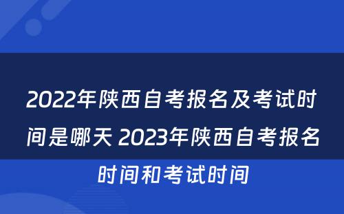 2022年陕西自考报名及考试时间是哪天 2023年陕西自考报名时间和考试时间