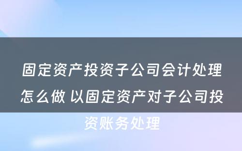 固定资产投资子公司会计处理怎么做 以固定资产对子公司投资账务处理