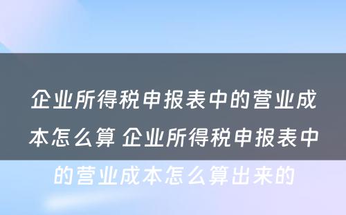 企业所得税申报表中的营业成本怎么算 企业所得税申报表中的营业成本怎么算出来的