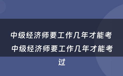 中级经济师要工作几年才能考 中级经济师要工作几年才能考过