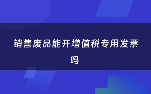 销售废品能开增值税专用发票吗 