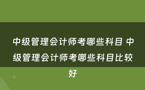 中级管理会计师考哪些科目 中级管理会计师考哪些科目比较好