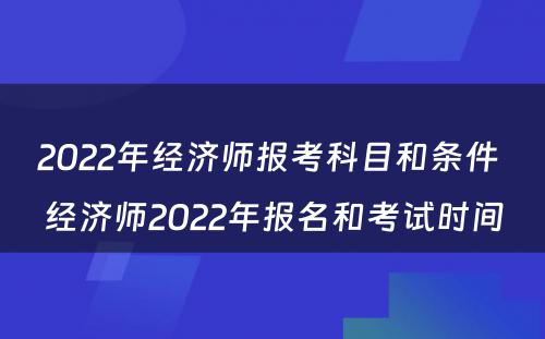 2022年经济师报考科目和条件 经济师2022年报名和考试时间