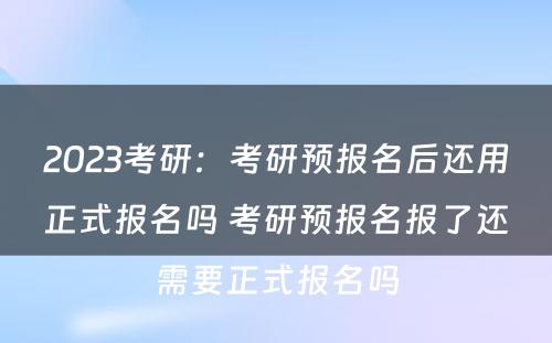 2023考研：考研预报名后还用正式报名吗 考研预报名报了还需要正式报名吗