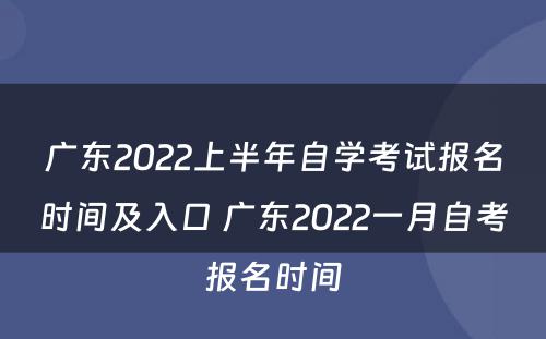 广东2022上半年自学考试报名时间及入口 广东2022一月自考报名时间