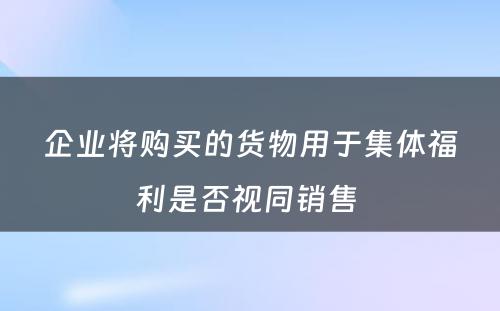 企业将购买的货物用于集体福利是否视同销售 