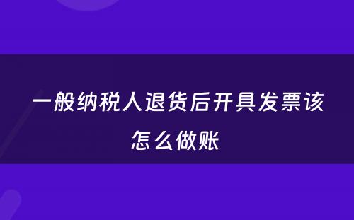 一般纳税人退货后开具发票该怎么做账 