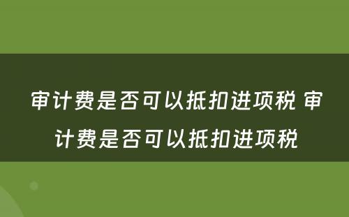 审计费是否可以抵扣进项税 审计费是否可以抵扣进项税