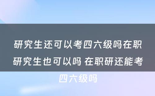 研究生还可以考四六级吗在职研究生也可以吗 在职研还能考四六级吗