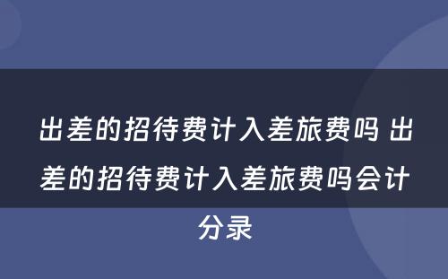 出差的招待费计入差旅费吗 出差的招待费计入差旅费吗会计分录