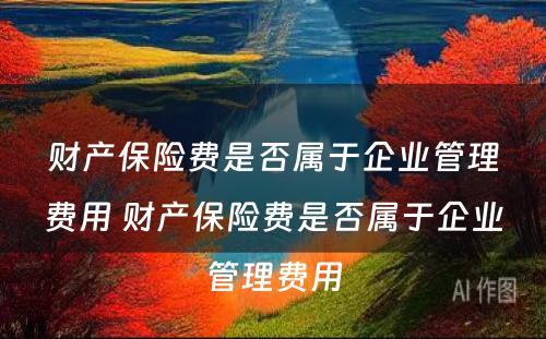 财产保险费是否属于企业管理费用 财产保险费是否属于企业管理费用