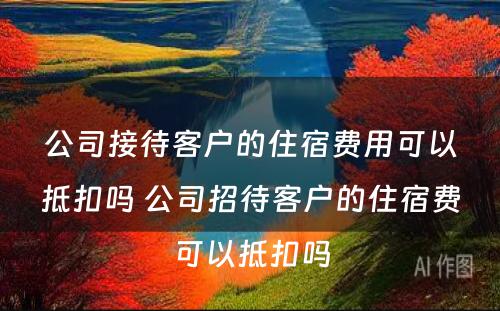 公司接待客户的住宿费用可以抵扣吗 公司招待客户的住宿费可以抵扣吗