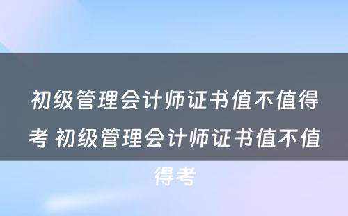 初级管理会计师证书值不值得考 初级管理会计师证书值不值得考