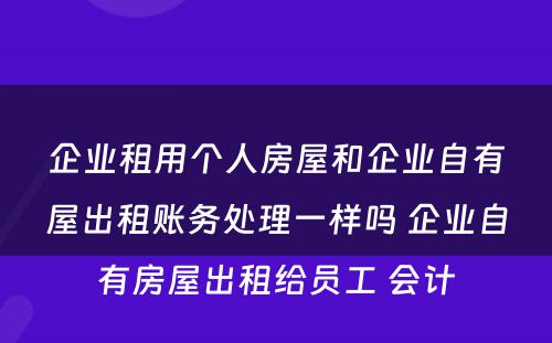 企业租用个人房屋和企业自有屋出租账务处理一样吗 企业自有房屋出租给员工 会计