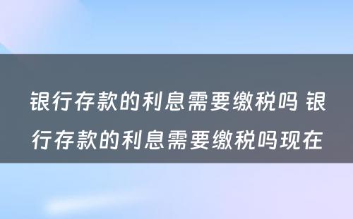 银行存款的利息需要缴税吗 银行存款的利息需要缴税吗现在