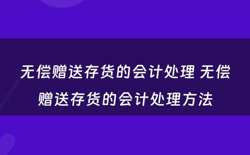 无偿赠送存货的会计处理 无偿赠送存货的会计处理方法