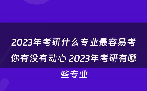 2023年考研什么专业最容易考你有没有动心 2023年考研有哪些专业