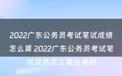 2022广东公务员考试笔试成绩怎么算 2022广东公务员考试笔试成绩怎么算出来的