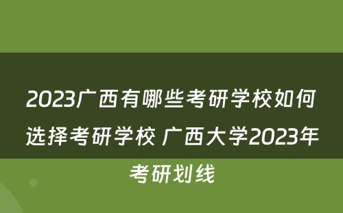 2023广西有哪些考研学校如何选择考研学校 广西大学2023年考研划线