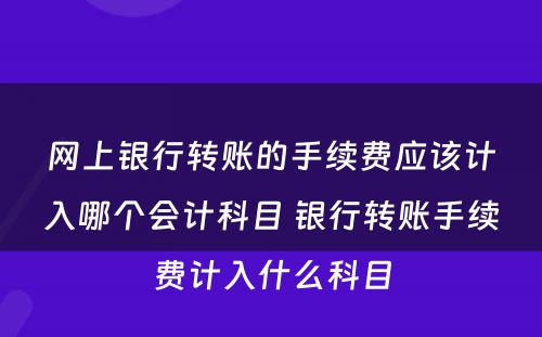 网上银行转账的手续费应该计入哪个会计科目 银行转账手续费计入什么科目