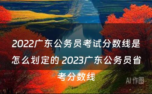 2022广东公务员考试分数线是怎么划定的 2023广东公务员省考分数线
