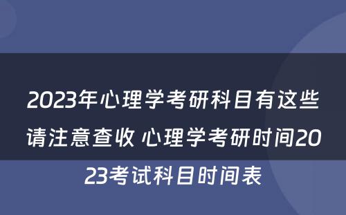 2023年心理学考研科目有这些请注意查收 心理学考研时间2023考试科目时间表