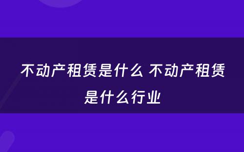 不动产租赁是什么 不动产租赁是什么行业