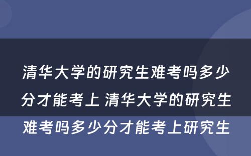 清华大学的研究生难考吗多少分才能考上 清华大学的研究生难考吗多少分才能考上研究生
