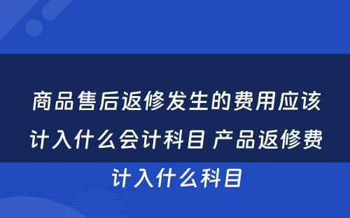 商品售后返修发生的费用应该计入什么会计科目 产品返修费计入什么科目