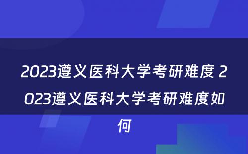 2023遵义医科大学考研难度 2023遵义医科大学考研难度如何