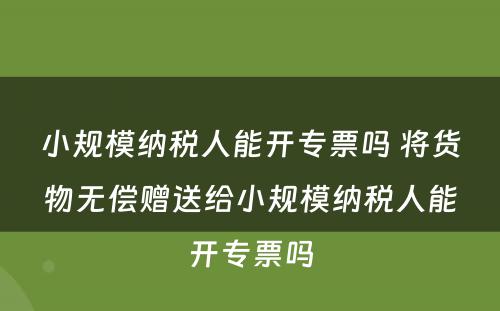 小规模纳税人能开专票吗 将货物无偿赠送给小规模纳税人能开专票吗