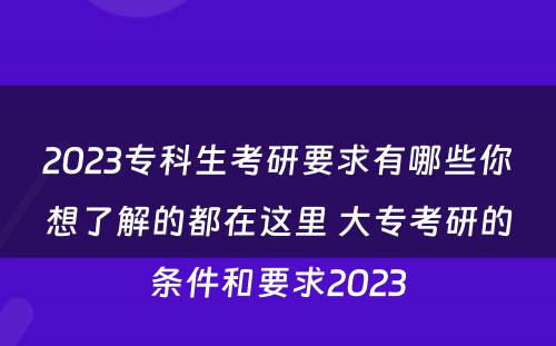 2023专科生考研要求有哪些你想了解的都在这里 大专考研的条件和要求2023