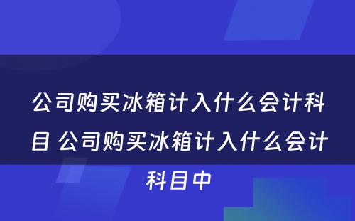 公司购买冰箱计入什么会计科目 公司购买冰箱计入什么会计科目中