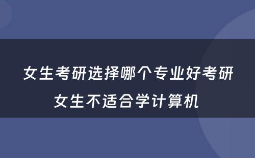 女生考研选择哪个专业好考研女生不适合学计算机 