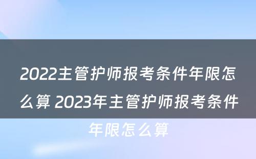 2022主管护师报考条件年限怎么算 2023年主管护师报考条件年限怎么算