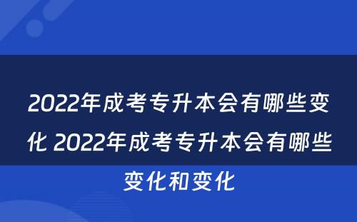2022年成考专升本会有哪些变化 2022年成考专升本会有哪些变化和变化