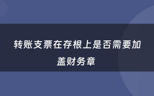 转账支票在存根上是否需要加盖财务章 