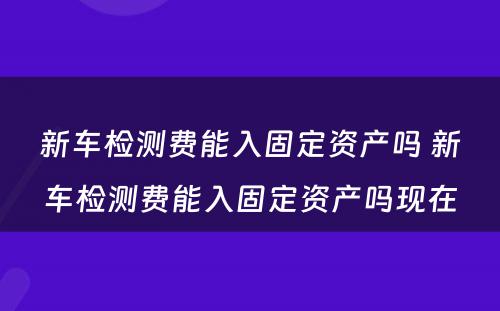 新车检测费能入固定资产吗 新车检测费能入固定资产吗现在