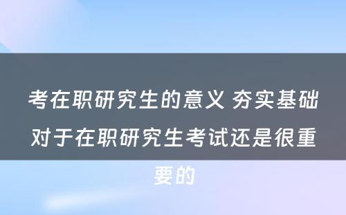 考在职研究生的意义 夯实基础对于在职研究生考试还是很重要的