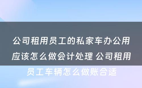 公司租用员工的私家车办公用应该怎么做会计处理 公司租用员工车辆怎么做账合适