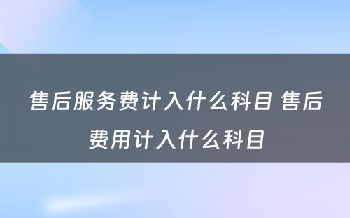 售后服务费计入什么科目 售后费用计入什么科目