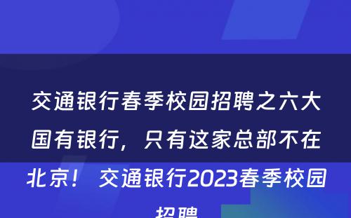 交通银行春季校园招聘之六大国有银行，只有这家总部不在北京！ 交通银行2023春季校园招聘