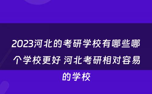 2023河北的考研学校有哪些哪个学校更好 河北考研相对容易的学校