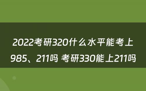 2022考研320什么水平能考上985、211吗 考研330能上211吗