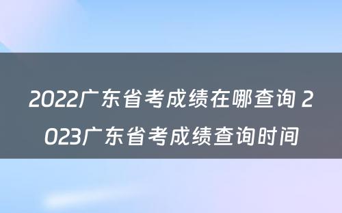 2022广东省考成绩在哪查询 2023广东省考成绩查询时间