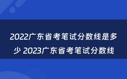 2022广东省考笔试分数线是多少 2023广东省考笔试分数线